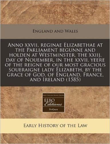 Anno XXVII. Reginae Elizabethae at the Parliament Begunne and Holden at Westminster, the Xxiij. Day of Nouember, in the XXVII. Yeere of the Reigne of ... God, of England, France, and Ireland (1585)