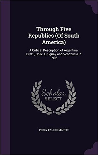 Through Five Republics (of South America): A Critical Description of Argentina, Brazil, Chile, Uruguay and Venezuela in 1905