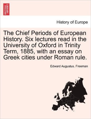 The Chief Periods of European History. Six Lectures Read in the University of Oxford in Trinity Term, 1885, with an Essay on Greek Cities Under Roman Rule.