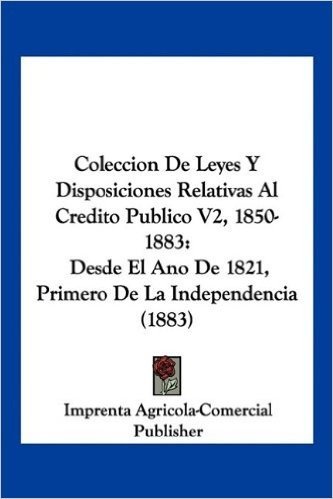 Coleccion de Leyes y Disposiciones Relativas Al Credito Publico V2, 1850-1883: Desde El Ano de 1821, Primero de La Independencia (1883)