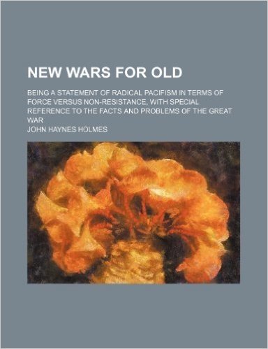 New Wars for Old; Being a Statement of Radical Pacifism in Terms of Force Versus Non-Resistance, with Special Reference to the Facts and Problems of t