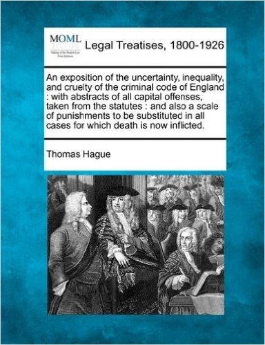 An Exposition of the Uncertainty, Inequality, and Cruelty of the Criminal Code of England: With Abstracts of All Capital Offenses, Taken from the ... All Cases for Which Death Is Now Inflicted.