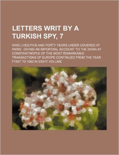 Letters Writ by a Turkish Spy, 7; Who Lived Five and Forty Years Under Covered at Paris Giving an Importanl Account to the Divan at Constantinople of ... from the Year F1937 to 1682 in Eight Volume