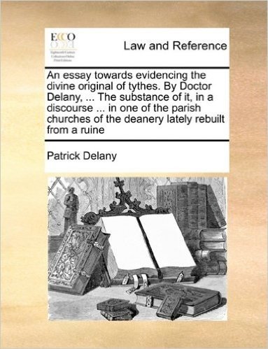 An Essay Towards Evidencing the Divine Original of Tythes. by Doctor Delany, ... the Substance of It, in a Discourse ... in One of the Parish Churches of the Deanery Lately Rebuilt from a Ruine