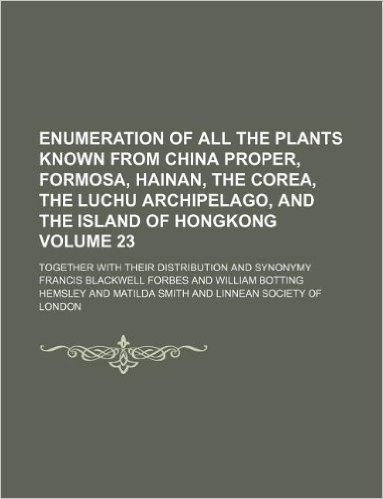 Enumeration of All the Plants Known from China Proper, Formosa, Hainan, the Corea, the Luchu Archipelago, and the Island of Hongkong Volume 23; Together with Their Distribution and Synonymy