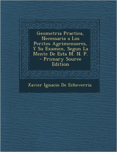 Geometria Practica, Necessaria a Los Peritos Agrimensores, y Su Examen, Segun La Mente de Esta M. N. P. - Primary Source Edition