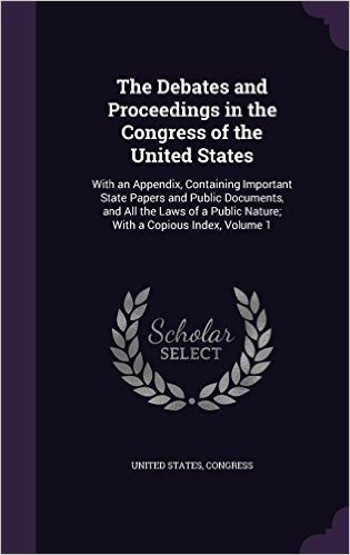 The Debates and Proceedings in the Congress of the United States: With an Appendix, Containing Important State Papers and Public Documents, and All ... Public Nature; With a Copious Index, Volume 1