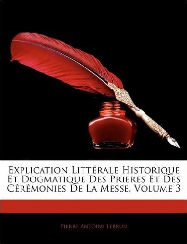 Explication Litt Rale Historique Et Dogmatique Des Prieres Et Des C R Monies de La Messe, Volume 3