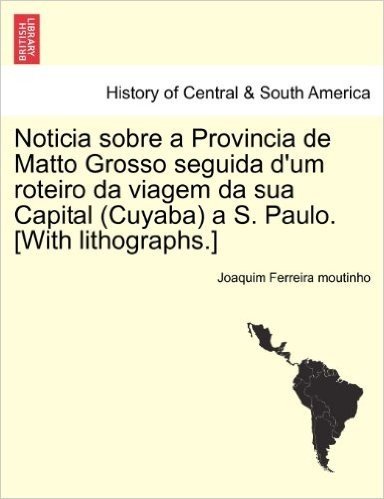 Noticia Sobre a Provincia de Matto Grosso Seguida D'Um Roteiro Da Viagem Da Sua Capital (Cuyaba) A S. Paulo. [With Lithographs.]