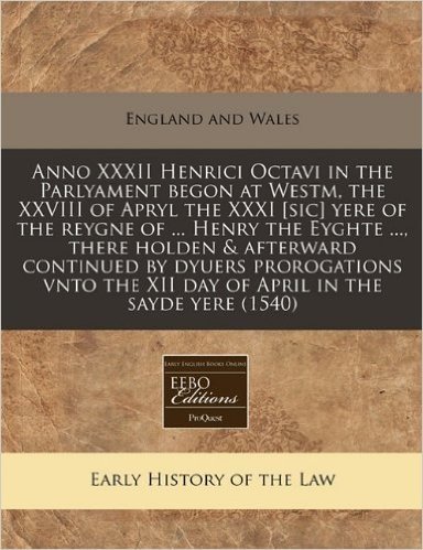 Anno XXXII Henrici Octavi in the Parlyament Begon at Westm, the XXVIII of Apryl the XXXI [Sic] Yere of the Reygne of ... Henry the Eyghte ..., There ... the XII Day of April in the Sayde Yere (1540)