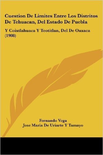 Cuestion de Limites Entre Los Distritos de Tehuacan, del Estado de Puebla: Y Coixtlahuaca y Teotitlan, del de Oaxaca (1908)