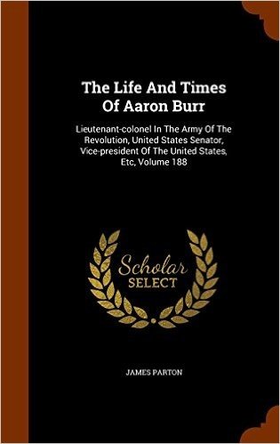 The Life and Times of Aaron Burr: Lieutenant-Colonel in the Army of the Revolution, United States Senator, Vice-President of the United States, Etc, Volume 188