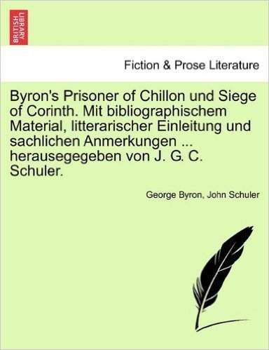Byron's Prisoner of Chillon Und Siege of Corinth. Mit Bibliographischem Material, Litterarischer Einleitung Und Sachlichen Anmerkungen ... Herausegegeben Von J. G. C. Schuler.
