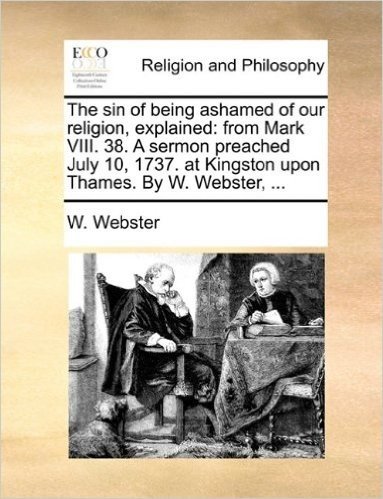 The Sin of Being Ashamed of Our Religion, Explained: From Mark VIII. 38. a Sermon Preached July 10, 1737. at Kingston Upon Thames. by W. Webster, ...
