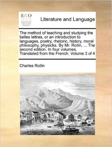 The Method of Teaching and Studying the Belles Lettres, or an Introduction to Languages, Poetry, Rhetoric, History, Moral Philosophy, Physicks. by Mr. ... Translated from the French. Volume 3 of 4