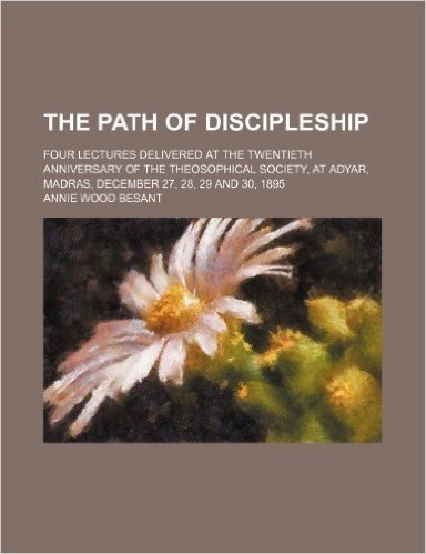 The Path of Discipleship; Four Lectures Delivered at the Twentieth Anniversary of the Theosophical Society, at Adyar, Madras, December 27, 28, 29 and 30, 1895