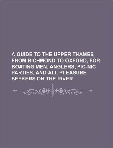 A Guide to the Upper Thames from Richmond to Oxford, for Boating Men, Anglers, PIC-Nic Parties, and All Pleasure Seekers on the River