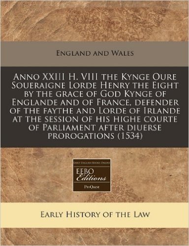 Anno XXIII H. VIII the Kynge Oure Soueraigne Lorde Henry the Eight by the Grace of God Kynge of Englande and of France, Defender of the Faythe and ... Parliament After Diuerse Prorogations (1534)
