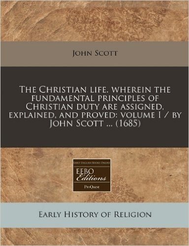 The Christian Life. Wherein the Fundamental Principles of Christian Duty Are Assigned, Explained, and Proved: Volume I / By John Scott ... (1685)