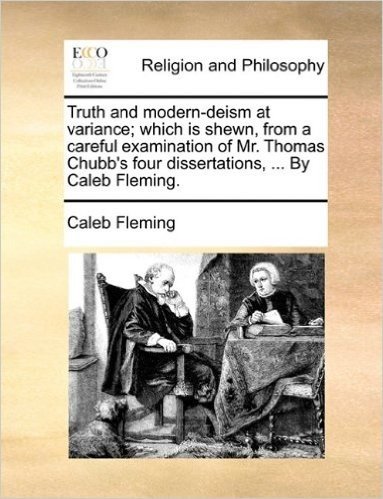 Truth and Modern-Deism at Variance; Which Is Shewn, from a Careful Examination of Mr. Thomas Chubb's Four Dissertations, ... by Caleb Fleming.