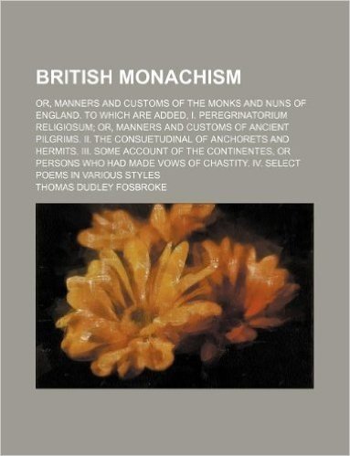 British Monachism; Or, Manners and Customs of the Monks and Nuns of England. to Which Are Added, I. Peregrinatorium Religiosum Or, Manners and Customs ... Hermits. III. Some Account of the Continente