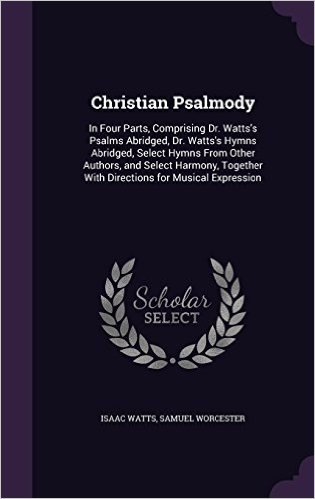 Christian Psalmody: In Four Parts, Comprising Dr. Watts's Psalms Abridged, Dr. Watts's Hymns Abridged, Select Hymns from Other Authors, and Select ... with Directions for Musical Expression