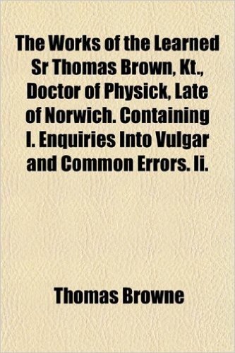 The Works of the Learned Sr Thomas Brown, Kt., Doctor of Physick, Late of Norwich. Containing I. Enquiries Into Vulgar and Common Errors. II.