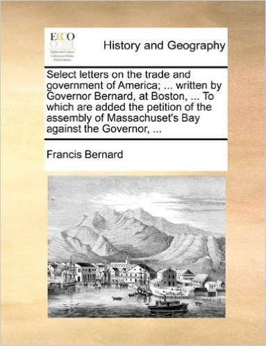 Select Letters on the Trade and Government of America; ... Written by Governor Bernard, at Boston, ... to Which Are Added the Petition of the Assembly of Massachuset's Bay Against the Governor, ...