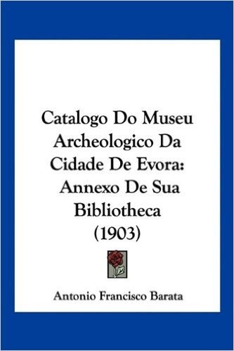 Catalogo Do Museu Archeologico Da Cidade de Evora: Annexo de Sua Bibliotheca (1903)