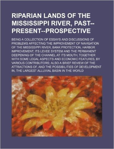 Riparian Lands of the Mississippi River, Past--Present--Prospective; Being a Collection of Essays and Discussions of Problems Affecting the ... Improvement, Its Levee System and the P