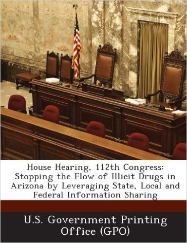 House Hearing, 112th Congress: Stopping the Flow of Illicit Drugs in Arizona by Leveraging State, Local and Federal Information Sharing