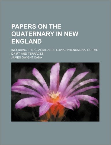 Papers on the Quaternary in New England; Including the Glacial and Fluvial Phenomena, or the Drift, and Terraces