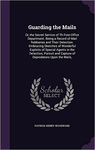 Guarding the Mails: Or, the Secret Service of Th Post-Office Department. Being a Record of Mail Robberies and Their Detection. Embracing Sketches of ... and Capture of Depredators Upon the Mails,