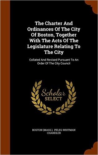 The Charter and Ordinances of the City of Boston, Together with the Acts of the Legislature Relating to the City: Collated and Revised Pursuant to an Order of the City Council