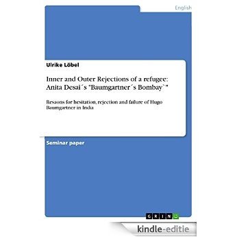 Inner and Outer Rejections of a refugee: Anita DesaiŽs "BaumgartnerŽs Bombay`": Resaons for hesitation, rejection and failure of Hugo Baumgartner in India [Kindle-editie]