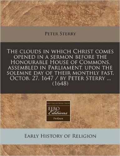 The Clouds in Which Christ Comes Opened in a Sermon Before the Honourable House of Commons, Assembled in Parliament, Upon the Solemne Day of Their ... Octob. 27, 1647 / By Peter Sterry ... (1648)