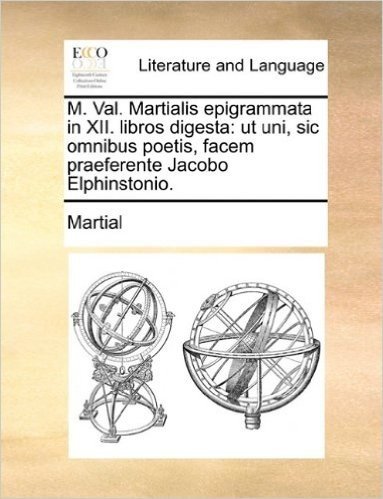 M. Val. Martialis Epigrammata in XII. Libros Digesta: UT Uni, Sic Omnibus Poetis, Facem Praeferente Jacobo Elphinstonio.