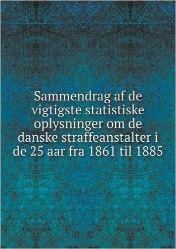 Sammendrag AF de Vigtigste Statistiske Oplysninger Om de Danske Straffeanstalter I de 25 AAR Fra 1861 Til 1885