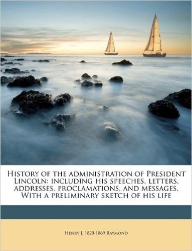 History of the Administration of President Lincoln: Including His Speeches, Letters, Addresses, Proclamations, and Messages. with a Preliminary Sketch of His Life Volume 1
