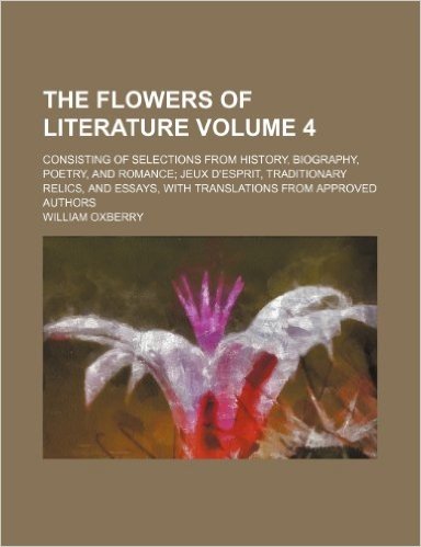 The Flowers of Literature Volume 4; Consisting of Selections from History, Biography, Poetry, and Romance Jeux D'Esprit, Traditionary Relics, and Essa
