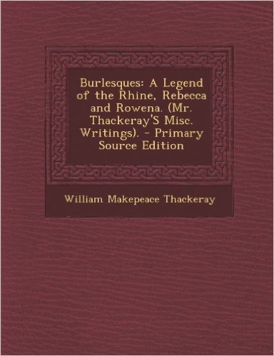 Burlesques: A Legend of the Rhine, Rebecca and Rowena. (Mr. Thackeray's Misc. Writings). - Primary Source Edition