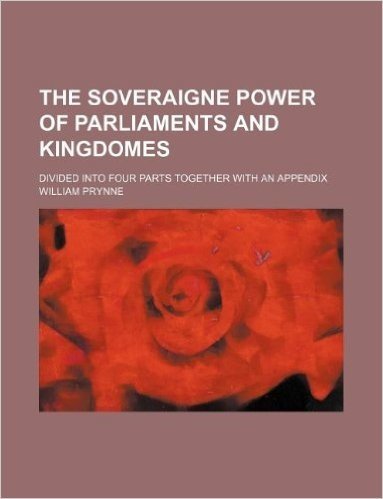 The Soveraigne Power of Parliaments and Kingdomes; Divided Into Four Parts Together with an Appendix