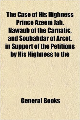 The Case of His Highness Prince Azeem Jah, Nawaub of the Carnatic, and Soubahdar of Arcot. in Support of the Petitions by His Highness to the