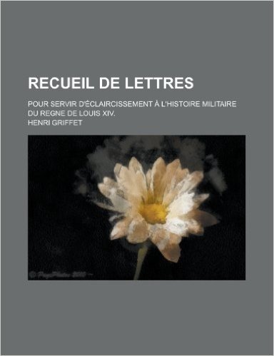 Recueil de Lettres; Pour Servir D'Eclaircissement A L'Histoire Militaire Du Regne de Louis XIV.