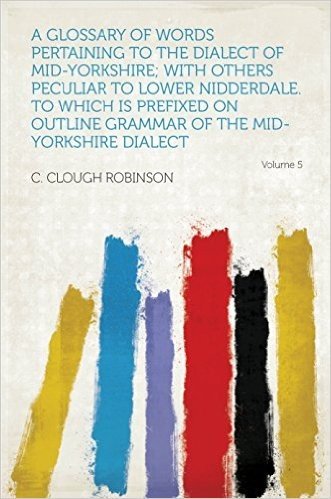 A Glossary of Words Pertaining to the Dialect of Mid-Yorkshire; With Others Peculiar to Lower Nidderdale. to Which Is Prefixed on Outline Grammar of the Mid-Yorkshire Dialect