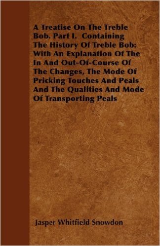 A Treatise on the Treble Bob. Part I. Containing the History of Treble Bob: With an Explanation of the in and Out-Of-Course of the Changes, the Mode ... the Qualities and Mode of Transporting Peals