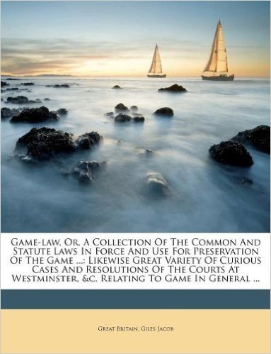 Game-Law, Or, a Collection of the Common and Statute Laws in Force and Use for Preservation of the Game ...: Likewise Great Variety of Curious Cases ... &C. Relating to Game in General ...