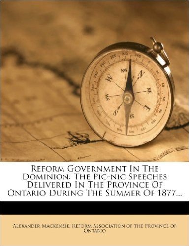 Reform Government in the Dominion: The PIC-Nic Speeches Delivered in the Province of Ontario During the Summer of 1877...
