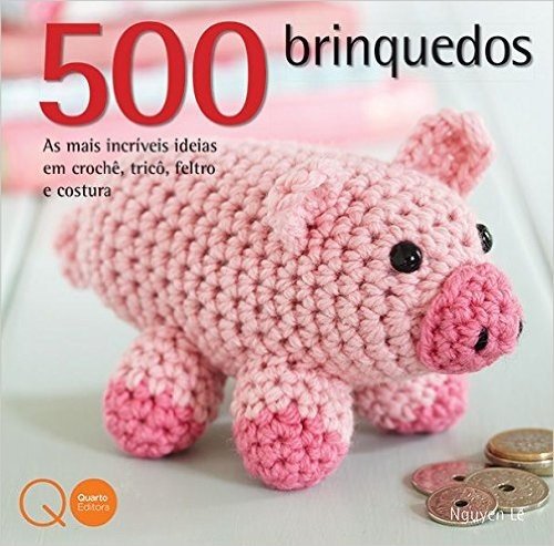 500 Brinquedos. As Mais Incríveis Ideias em Crochê, Tricô, Feltro e Costura