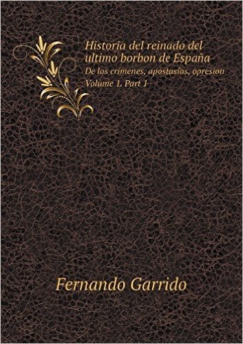 Historia del Reinado del Ultimo Borbon de Espana de Los Crimenes, Apostasias, Opresion. Volume 1. Part 1